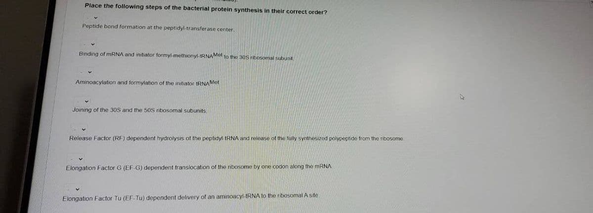 Place the following steps of the bacterial protein synthesis in their correct order?
Peptide bond formation at the peptidyl-transferase center.
Binding of MRNA and initiator formyl-methionyl-IRNAMet to the 30S ribosomal subunit,
Aminoacylation and formylation of the initiator tRNAMet
Joining of the 30S and the 50S ribosomal subunits,
Release Factor (RF) dependent hydrolysis of the peptidyl RNA and release of the fully synthesized polypeptide from the ribosome.
Elongation Factor G (EF G) dependent translocation of the ribosome by one codon along the MRNA
Elongation Factor Tu (EF-Tu) dependent delivery of an aminoacyl-IRNA to the ribosomal A site
