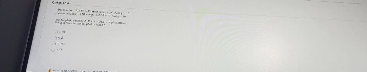 Question 6
first reaction X+ P>X-phosphate H0 Keg 15
second reaction ATP + H0 ADP + PI Kegz
10
the coupled reaction. ATP + X> ADP.X-phosphate
What is Kag for the coupled reaction?
Oa 50
Ob 2
Oc 150
Od. 15
A Moving to another
