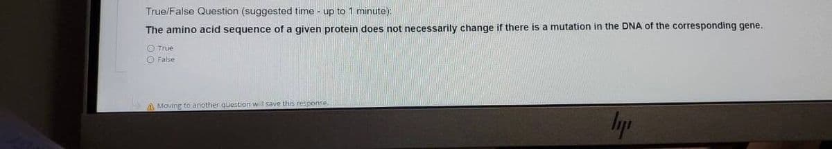 True/False Question (suggested time - up to 1 minute):
The amino acid sequence of a given protein does not necessarily change if there is a mutation in the DNA of the corresponding gene.
O True
O False
A Moving to another question will save this response
