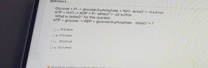Question 4
Glucose + Pi -> glucose-6-phosphate + H20 deltaG"= -6 kJ/mol
ATP + H2O-> ADP + Pi deltaG= -22 kJ/moi
What is deltaG" for this reaction
ATP + glucose -> ADP + glucose-6-phosphate deltaG"= ?
O a. 28 kJ/mol
O b. 22 kJimoi
Oc 20 kJimrol
Od-22 kimol
A Ma
