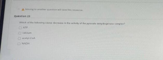 AMoving to another question will save this response.
Question 23
Which of the following cause decrease in the activity of the pyruvate dehydrogenaso complex?
O ATP
D calcium
acetyl-CoA
NADH
