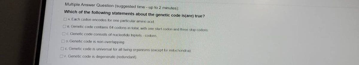 Multiple Answer Question (suggested time - up to 2 minuts):
Which of the following statements about the genetic code is(are) true?
DA Each codon encodes for one particular amino acid
Oe. Genetic code contains 64 codons in total, with one start codon and three stop codons
OC. Genetic code consists of nucleotide triplets - codons
OD. Genetic code is non-overlapping
O E. Genetic code is universal for all living organisms (except for mitochondria)
OF. Genetic code is degenerate (redundant)
