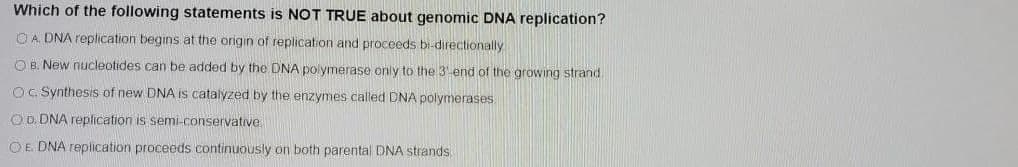 Which of the following statements is NOT TRUE about genomic DNA replication?
O A DNA replication begins at the origin of replication and proceeds bi-directionally
O B. New nucleotides can be added by the DNA polymerase only to the 3 end of the growing strand
O. Synthesis of new DNA is catalyzed by the enzymes called DNA polymerases
OD. DNA replication is semi-conservative
OE. DNA replication proceeds continuously on both parental DNA strands.
