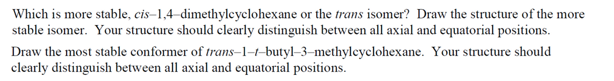 Which is more stable, cis–1,4–dimethylcyclohexane or the trans isomer? Draw the structure of the more
stable isomer. Your structure should clearly distinguish between all axial and equatorial positions.
Draw the most stable conformer of trans-1-t-butyl–3–methylcyclohexane. Your structure should
clearly distinguish between all axial and equatorial positions.
