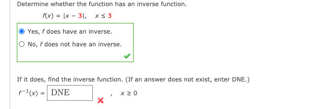 Determine whether the function has an inverse function.
f(x) = |x - 31, xs 3
Yes, f does have an inverse.
O No, f does not have an inverse.
If it does, find the inverse function. (If an answer does not exist, enter DNE.)
f(x) =| DNE
x20
