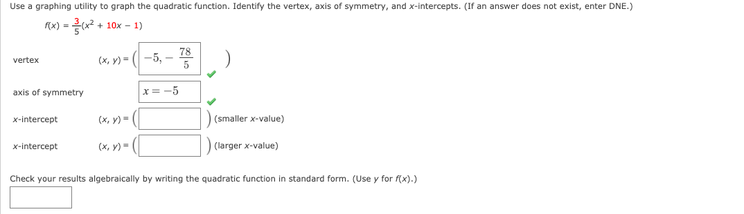 Use a graphing utility to graph the quadratic function. Identify the vertex, axis of symmetry, and x-intercepts. (If an answer does not exist, enter DNE.)
f(x) =
x? + 10x – 1)
78
(х, у) - ( —5, —
5
vertex
axis of symmetry
x = -5
x-intercept
(х, у) %—
(smaller x-value)
x-intercept
(х, у) %3D
(larger x-value)
Check your results algebraically by writing the quadratic function in standard form. (Use y for f(x).)
