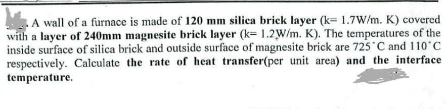 A wall of a furnace is made of 120 mm silica brick layer (k= 1.7W/m. K) covered
with a layer of 240mm magnesite brick layer (k= 1.2W/m. K). The temperatures of the
inside surface of silica brick and outside surface of magnesite brick are 725 C and 110 C
respectively. Calculate the rate of heat transfer(per unit area) and the interface
temperature.
