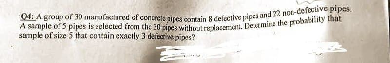 Q4: A group of 30 manufactured of concrete pipes contain 8 defective pipes and 22 non-defective pipes.
A sample of 5 pipes is selected from the 30 pipes without replacement. Determine the probability that
sample of size 5 that contain exactly 3 defective pipes?