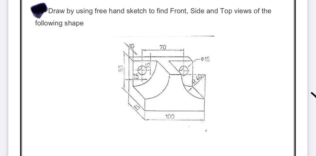 Draw by using free hand sketch to find Front, Side and Top views of the
following shape
70
015
40
100
