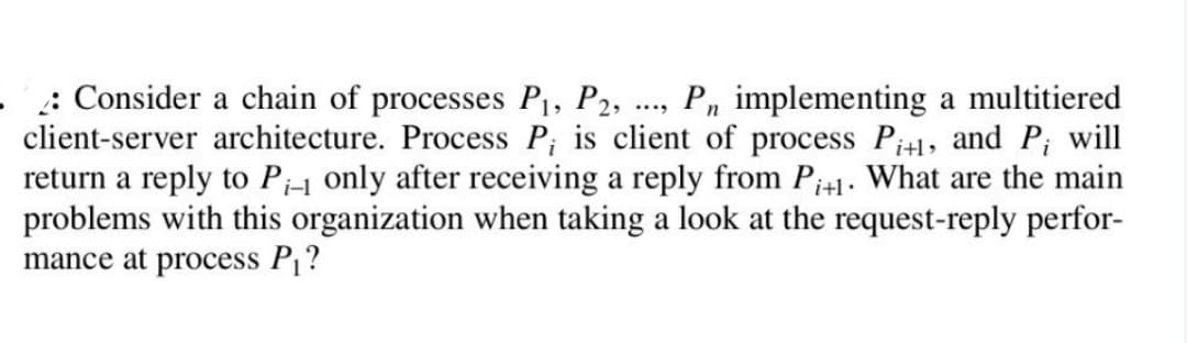 .: Consider a chain of processes P₁, P2, ..., Pn implementing a multitiered
client-server architecture. Process P; is client of process Pi+1, and P; will
return a reply to Pi-1 only after receiving a reply from P+1. What are the main
problems with this organization when taking a look at the request-reply perfor-
mance at process P₁?