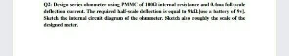 Q2: Design series ohmmeter using PMMC of 1002 internal resistance and 0.4ma full-scale
deflection current. The required half-scale deflection is equal to 9kl juse a battery of 9v).
Sketch the internal circuit diagram of the ohmmeter. Sketch also roughly the scale of the
designed meter.
