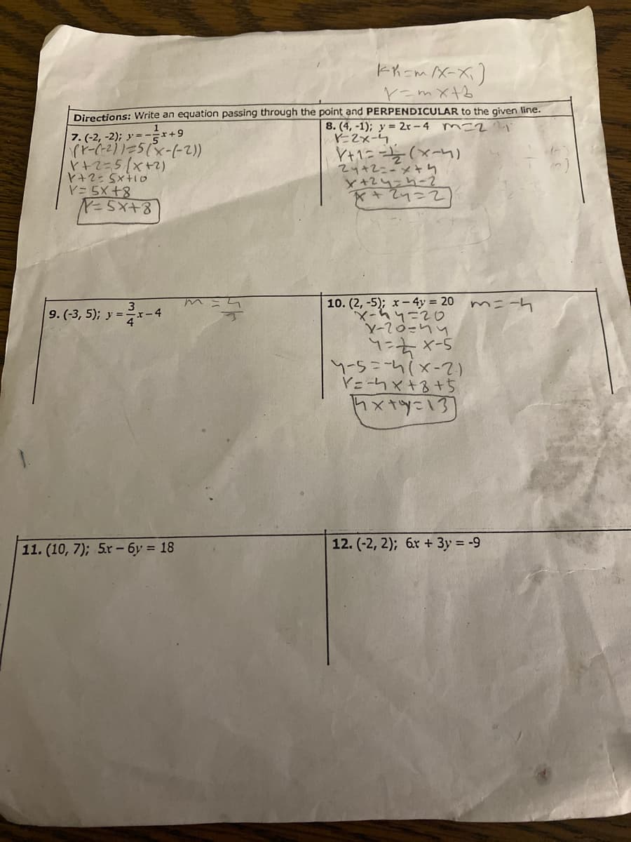 ヒKニM/X-ズ)
V=mX+b
Directions: Write an equation passing through the point and PERPENDICULAR to the given line.
7. (-2, -2); y = -r+9
(2-)-X)5=112リ-4
P+マ=5[x+2)
8. (4, -1); y = 2r – 4 m-2'
-2x-ム
Y+1ニと(×-n)
24+2こメり
x+24=h-2
*+24=2
Y= 5X +8
01+×5-2+入
10. (2, -5); x-4y = 20 m=-h
3
9.(-3, 5); y =xー4
1-キィ-5
hh=ol-入
Y=-hx+る+5
ト×*yニ13)
(2-x)4-ニ5ーh
11. (10, 7); 5x- 6y = 18
12. (-2, 2); 6x + 3y = -9
