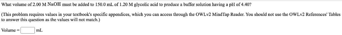 What volume of 2.00 M NaOH must be added to 150.0 mL of 1.20 M glycolic acid to produce a buffer solution having a pH of 4.40?
(This problem requires values in your textbook's specific appendices, which you can access through the OWLV2 MindTap Reader. You should not use the OWLV2 References' Tables
to answer this question as the values will not match.)
Volume =
mL
