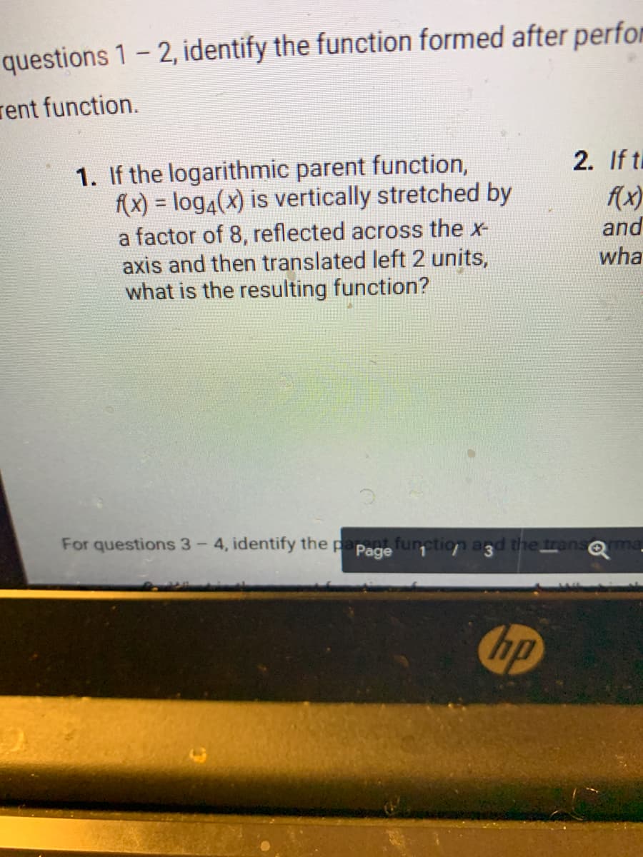 questions 1- 2, identify the function formed after perfor
rent function.
2. If ti
1. If the logarithmic parent function,
f(x) = log4(x) is vertically stretched by
a factor of 8, reflected across the x-
axis and then translated left 2 units,
what is the resulting function?
(x)
and
wha
For questions 3-
4, identify the paPage urption
the trans
hp
