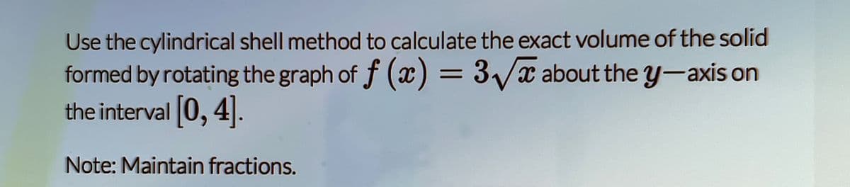 Use the cylindrical shell method to calculate the exact volume of the solid
formed by rotating the graph of f (x) = 3/x about the y-axis on
the interval 0, 4.
Note: Maintain fractions.
