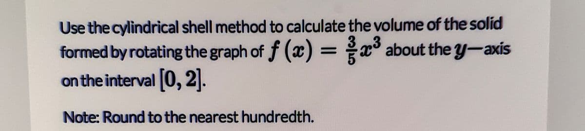 Use the cylindrical shell method to calculate the volume of the solid
formed by rotating the graph of f (x) =x° about the y-axis
on the interval 0, 2.
%3D
Note: Round to the nearest hundredth.
