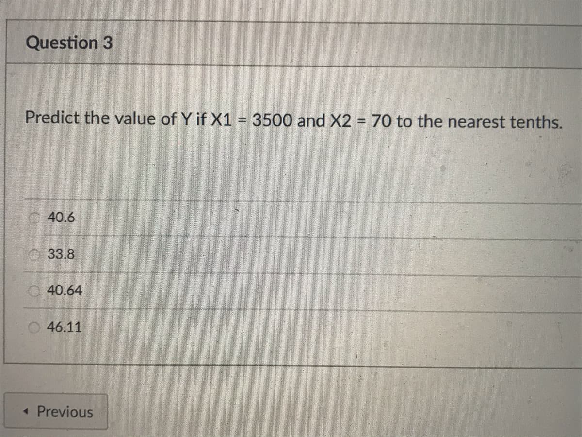 Question 3
Predict the value of Y if X1 = 3500 and X2 = 70 to the nearest tenths.
40.6
33.8
40.64
46.11
< Previous
M
5