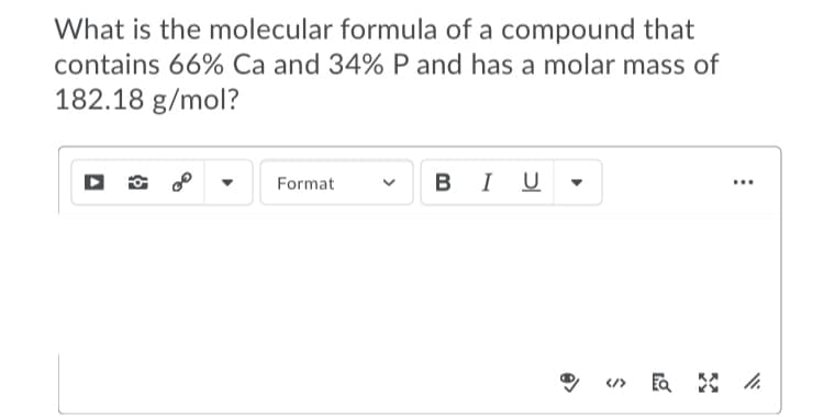 What is the molecular formula of a compound that
contains 66% Ca and 34% P and has a molar mass of
182.18 g/mol?
Format
BIU
...
</>
