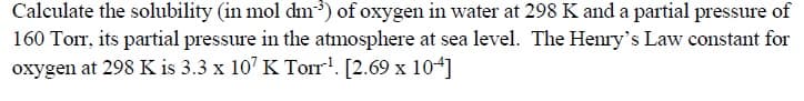 the soli
) of oxyg
at
K and a partial pressure of
160 Torr, its partial pressure in the atmosphere at sea level. The Henry's Law constant for
oxygen at 298 K is 3.3 x 10' K Torr!. [2.69 x 104]
