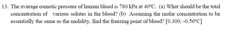 13. The average osmotic pressure of human blood is 780 kPa at 40°C. (a) What should be the total
concentration of various solutes in the blood? (b) Assuming the molar concentration to be
essentially the same as the molality, find the freezing point of blood? [0.300; -0.56°C]

