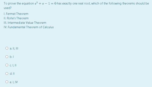 To prove the equation a +a - 1 = 0 has exactly one real root, which of the following theorems should be
used?
I. Fermat Theorem
II. Rolle's Theorem
II. Intermediate Value Theorem
IV. Fundamental Theorem of Calculus
O a. II, II
O b.1
O c.I,I
O d.ll
O e. I, IV
