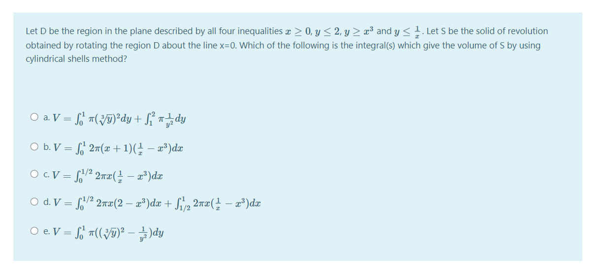 Let D be the region in the plane described by all four inequalities x > 0, y < 2, y > x³ and y < 1. Let S be the solid of revolution
obtained by rotating the region D about the line x=0. Which of the following is the integral(s) which give the volume of S by using
cylindrical shells method?
O a. V = o m(JT)*dy + Sỉ ndy
O b. V = S, 27(x +1)(} – x³)dx
O c. V = S,2 2wx( – x*)dx
1/2
O d. V = 2 2æ(2 – a³)dx + Svp 2m¤( – æ³)dæ
O e. V =
