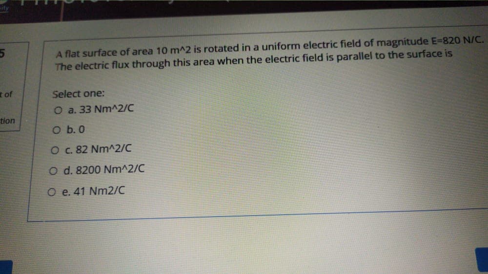 A flat surface of area 10 m^2 is rotated in a uniform electric field of magnitude E=820 N/C.
The electric flux through this area when the electric field is parallel to the surface is
t of
Select one:
O a. 33 Nm^2/C
tion
O b. 0
O c. 82 Nm^2/C
O d. 8200 Nm^2/C
O e. 41 Nm2/C
