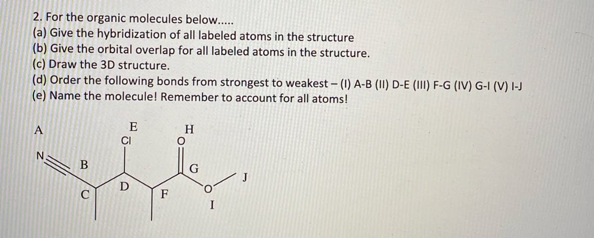 2. For the organic molecules below....
(a) Give the hybridization of all labeled atoms in the structure
(b) Give the orbital overlap for all labeled atoms in the structure.
(c) Draw the 3D structure.
(d) Order the following bonds from strongest to weakest – (1) A-B (II) D-E (III) F-G (IV) G-I (V) I-J
(e) Name the molecule! Remember to account for all atoms!
A
E
H
CI
G
J
O.
C
F
