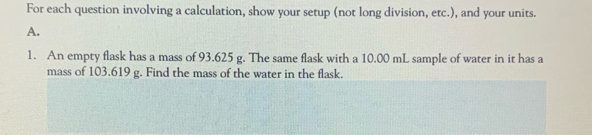For each question involving a calculation, show your setup (not long division, etc.), and your units.
A.
1. An empty flask has a mass of 93.625 g. The same flask with a 10.00 mL sample of water in it has a
mass of 103.619 g. Find the mass of the water in the flask.
