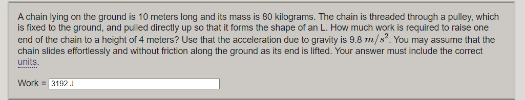 A chain lying on the ground is 10 meters long and its mass is 80 kilograms. The chain is threaded through a pulley, which
is fixed to the ground, and pulled directly up so that it forms the shape of an L. How much work is required to raise one
end of the chain to a height of 4 meters? Use that the acceleration due to gravity is 9.8 m/s2. You may assume that the
chain slides effortlessly and without friction along the ground as its end is lifted. Your answer must include the correct
units.
Work = 3192 J
