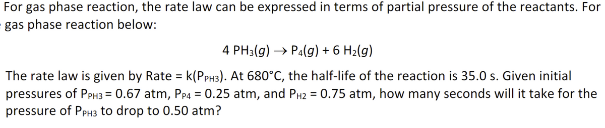 For gas phase reaction, the rate law can be expressed in terms of partial pressure of the reactants. For
= gas phase reaction below:
4 PH3(g) → P4(g) + 6 H₂(g)
The rate law is given by Rate = k(PPH3). At 680°C, the half-life of the reaction is 35.0 s. Given initial
pressures of PPH3 = 0.67 atm, PP4 = 0.25 atm, and PH₂ = 0.75 atm, how many seconds will it take for the
pressure of PPH3 to drop to 0.50 atm?
