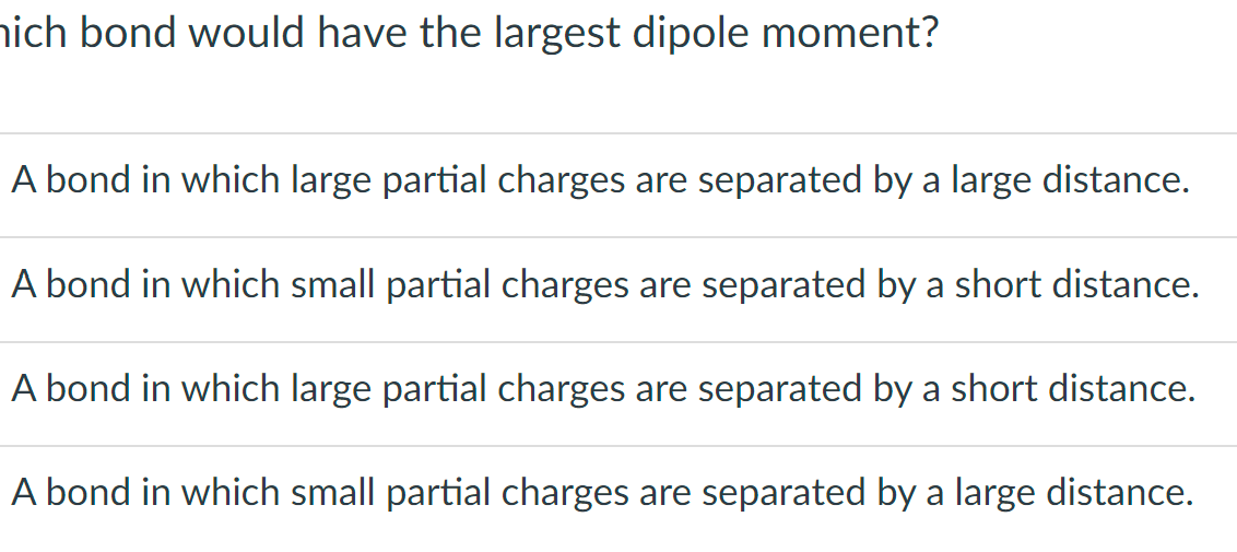 hich bond would have the largest dipole moment?
A bond in which large partial charges are separated by a large distance.
A bond in which small partial charges are separated by a short distance.
A bond in which large partial charges are separated by a short distance.
A bond in which small partial charges are separated by a large distance.