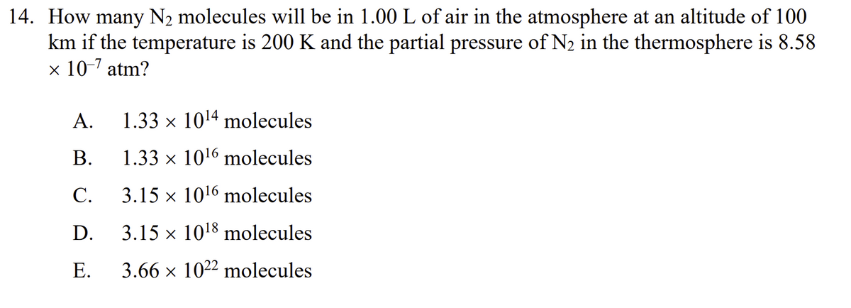 14. How many N₂ molecules will be in 1.00 L of air in the atmosphere at an altitude of 100
km if the temperature is 200 K and the partial pressure of N₂ in the thermosphere is 8.58
x 10-7 atm?
A.
B.
C.
D.
E.
1.33 × 10¹4 molecules
1.33 × 10¹6 molecules
3.15 × 10¹6 molecules
X
3.15 x 10¹8 molecules
3.66 × 1022 molecules