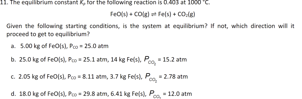 11. The equilibrium constant Kp for the following reaction is 0.403 at 1000 °C.
FeO(s) + CO(g) Fe(s) + CO₂(g)
Given the following starting conditions, is the system at equilibrium? If not, which direction will it
proceed to get to equilibrium?
a. 5.00 kg of FeO(s), Pco = 25.0 atm
b. 25.0 kg of FeO(s), Pco = 25.1 atm, 14 kg Fe(s), Pco₂ = 15.2 atm
c. 2.05 kg of FeO(s), Pco = 8.11 atm, 3.7 kg Fe(s), Pco₂ = 2.78 atm
d. 18.0 kg of FeO(s), Pco = 29.8 atm, 6.41 kg Fe(s), P
CO₂
= = 12.0 atm