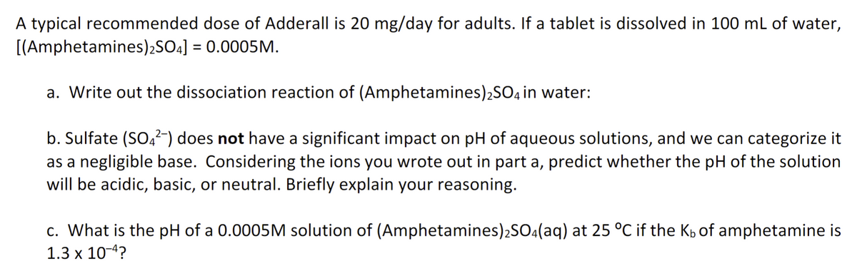 A typical recommended dose of Adderall is 20 mg/day for adults. If a tablet is dissolved in 100 mL of water,
[(Amphetamines)2SO4] = 0.0005M.
a. Write out the dissociation reaction of (Amphetamines)₂SO4 in water:
b. Sulfate (SO4²-) does not have a significant impact on pH of aqueous solutions, and we can categorize it
as a negligible base. Considering the ions you wrote out in part a, predict whether the pH of the solution
will be acidic, basic, or neutral. Briefly explain your reasoning.
c. What is the pH of a 0.0005M solution of (Amphetamines)2SO4(aq) at 25 °C if the Kb of amphetamine is
1.3 x 10-4?