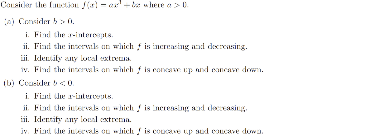 Consider the function f(x) = ax³ + bx where a > 0.
(a) Consider b > 0.
i. Find the x-intercepts.
ii. Find the intervals on which f is increasing and decreasing.
iii. Identify any local extrema.
iv. Find the intervals on which f is concave up and concave down.
(b) Consider b < 0.
i. Find the x-intercepts.
ii. Find the intervals on which f is increasing and decreasing.
iii. Identify any local extrema.
iv. Find the intervals on which f is concave up and concave down.