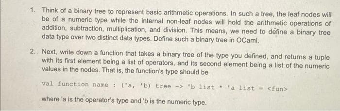 1. Think of a binary tree to represent basic arithmetic operations. In such a tree, the leaf nodes will
be of a numeric type while the internal non-leaf nodes will hold the arithmetic operations of
addition, subtraction, multiplication, and division. This means, we need to define a binary tree
data type over two distinct data types. Define such a binary tree in OCaml.
2.. Next, write down a function that takes a binary tree of the type you defined, and returns a tuple
with its first element being a list of operators, and its second element being a list of the numeric
values in the nodes. That is, the function's type should be
val function name : ('a, 'b) tree -> 'b list 'a list - <fun>
where 'a is the operator's type and 'b is the numeric type.
