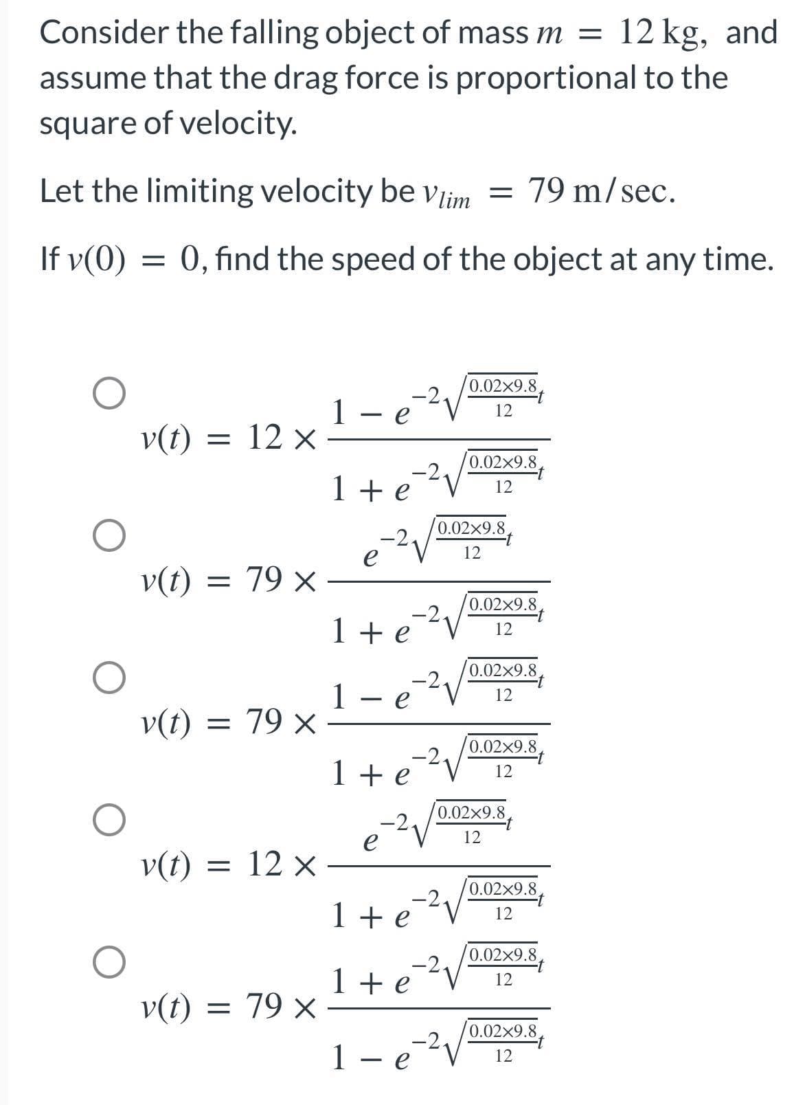 Consider the falling object of mass m = 12 kg, and
assume that the drag force is proportional to the
square of velocity.
Let the limiting velocity be vlim = 79 m/sec.
If v(0)
=
0, find the speed of the object at any time.
1
0.02x9.8.
12
e
v(t) = 12 x
0.02x9.8
1+e
12
e
v(t) = 79 x
1+e=²²√
е
-2.
1- e
v(t) = 79 x
1+e
e
v(t) = 12 x
1 + e
1 + e
v(t) = 79 x
1 - e ² V
0.02×9.8
12
0.02x9.8
12
0.02x9.8
12
0.02x9.8.
12
0.02x9.8
12
0.02×9.8
12
0.02×9.8
12
0.02x9.8
12