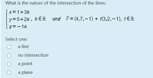 What is the nature of the intersection of the lines:
x=1+3k
y=5+2k, kER
and i = (4,7,– 1) + t(3,2,– 1), tER
z= - 1k
Select one:
a line
no intersection
a point
a plane
