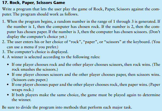 17. Rock, Paper, Scissors Game
Write a program that lets the user play the game of Rock, Paper, Scissors against the com-
puter. The program should work as follows.
1. When the program begins, a random number in the range of 1 through 3 is generated. If
the number is 1, then the computer has chosen rock. If the number is 2, then the com-
puter has chosen paper. If the number is 3, then the computer has chosen scissors. (Don't
display the computer's choice yet.)
2. The user enters his or her choice of “rock", “paper", or “scissors" at the keyboard. (You
can use a menu if you prefer.)
3. The computer's choice is displayed.
4. A winner is selected according to the following rules:
• If one player chooses rock and the other player chooses scissors, then rock wins. (The
rock smashes the scissors.)
• If one player chooses scissors and the other player chooses paper, then scissors wins.
(Scissors cuts paper.)
• Ifone player chooses paper and the other player chooses rock, then paper wins. (Paper
wraps rock.)
• If both players make the same choice, the game must be played again to determine
the winner.
Be sure to divide the program into methods that perform each major task.
