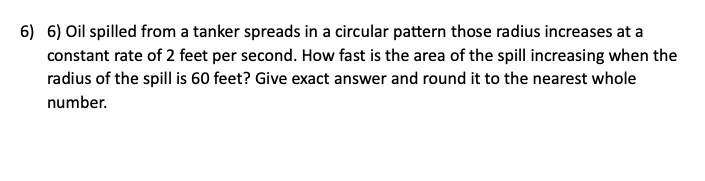 6) 6) Oil spilled from a tanker spreads in a circular pattern those radius increases at a
constant rate of 2 feet per second. How fast is the area of the spill increasing when the
radius of the spill is 60 feet? Give exact answer and round it to the nearest whole
number.
