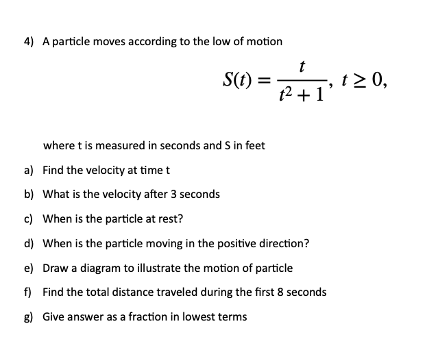 4) A particle moves according to the low of motion
t
S(t) =
t2 0,
t2 +1
where t is measured in seconds and S in feet
a) Find the velocity at time t
b) What is the velocity after 3 seconds
c) When is the particle at rest?
d) When is the particle moving in the positive direction?
e) Draw a diagram to illustrate the motion of particle
f) Find the total distance traveled during the first 8 seconds
g) Give answer as a fraction in lowest terms
