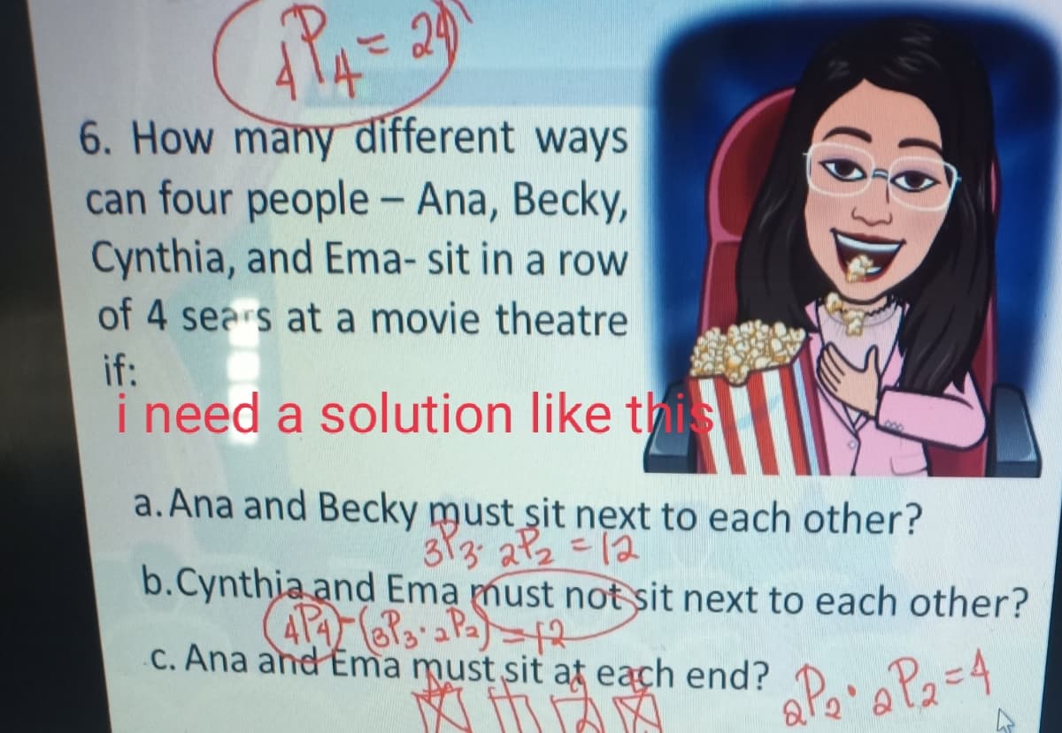 6. How many different ways
can four people- Ana, Becky,
Cynthia, and Ema- sit in a row
of 4 sears at a movie theatre
if:
i need a solution like this
a. Ana and Becky must sit next to each other?
313 a2=12
b.Cynthia and Ema must not sit next to each other?
C. Ana and Ema must sit at each end?
