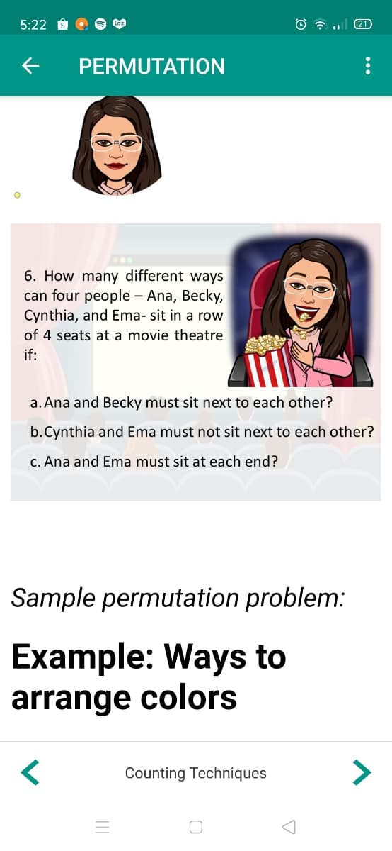 5:22
(21
PERMUTATION
6. How many different ways
can four people – Ana, Becky,
Cynthia, and Ema- sit in a row
of 4 seats at a movie theatre
if:
a. Ana and Becky must sit next to each other?
b.Cynthia and Ema must not sit next to each other?
c. Ana and Ema must sit at each end?
Sample permutation problem:
Example: Ways to
arrange colors
く
Counting Techniques
