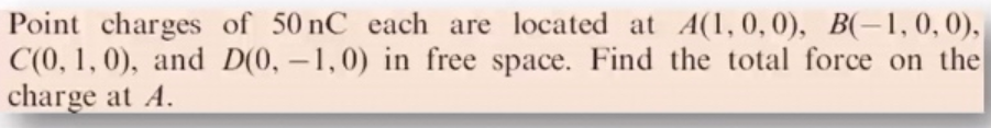 Point charges of 50 nC each are located at A(1,0,0), B(-1,0,0),
C(0, 1, 0), and D(0, -1,0) in free space. Find the total force on the
charge at A.
