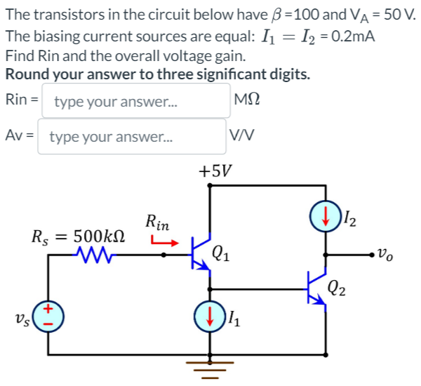The transistors in the circuit below have 3 =100 and VA = 50 V.
The biasing current sources are equal: I₁ = I₂ = 0.2mA
Find Rin and the overall voltage gain.
Round your answer to three significant digits.
Rin= type your answer...
ΜΩ
Av = type your answer...
V/V
Rs
Vs
+
= 500kΩ
Rin
+5V
Q₁
½₁
D↓½₂
Q2
Vo