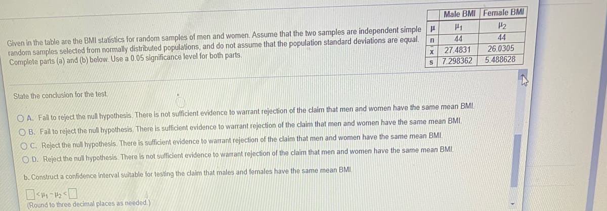 Male BMI Female BMI
Given in the table are the BMI statistics for random samples of men and women. Assume that the two samples are independent simple
random samples selected from normally distributed populations, and do not assume that the population standard deviations are equal.
Complete parts (a) and (b) below. Use a 0.05 significance level for both parts.
44
44
26.0305
5.488628
27.4831
X
s 7.298362
State the conclusion for the test.
O A. Fail to reject the null hypothesis. There is not sufficient evidence to warrant rejection of the claim that men and women have the same mean BMI.
O B. Fail to reject the null hypothesis. There is sufficient evidence to warrant rejection of the claim that men and women have the same mean BMI.
O C. Reject the null hypothesis. There is sufficient evidence to warrant rejection of the claim that men and women have the same mean BMI.
O D. Reject the null hypothesis. There is not sufficient evidence to warrant rejection of the claim that men and women have the same mean BMI.
b. Construct a confidence interval suitable for testing the claim that males and females have the same mean BMI.
(Round to three decimal places as needed.)
