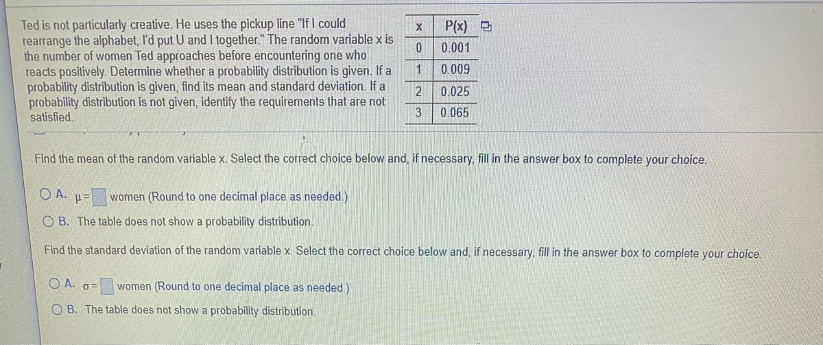 Ted is not particularly creative. He uses the pickup line "If I could
rearrange the alphabet, I'd put U and I together." The random variable x is
the number of women Ted approaches before encountering one who
reacts positively. Determine whether a probability distribution is given. If a
probability distribution is given, find its mean and standard deviation. If a
probability distribution is not given, identify the requirements that are not
satisfied.
P(x)
0.001
1
0.009
0.025
3
0.065
Find the mean of the random variable x. Select the correct choice below and, if necessary, fill in the answer box to complete your choice.
O A. u=
women (Round to one decimal place as needed.)
O B. The table does not show a probability distribution.
Find the standard deviation of the random variable x. Select the correct choice below and, if necessary, fill in the answer box to complete your choice.
O A. o=
women (Round to one decimal place as needed.)
O B. The table does not show a probability distribution.
