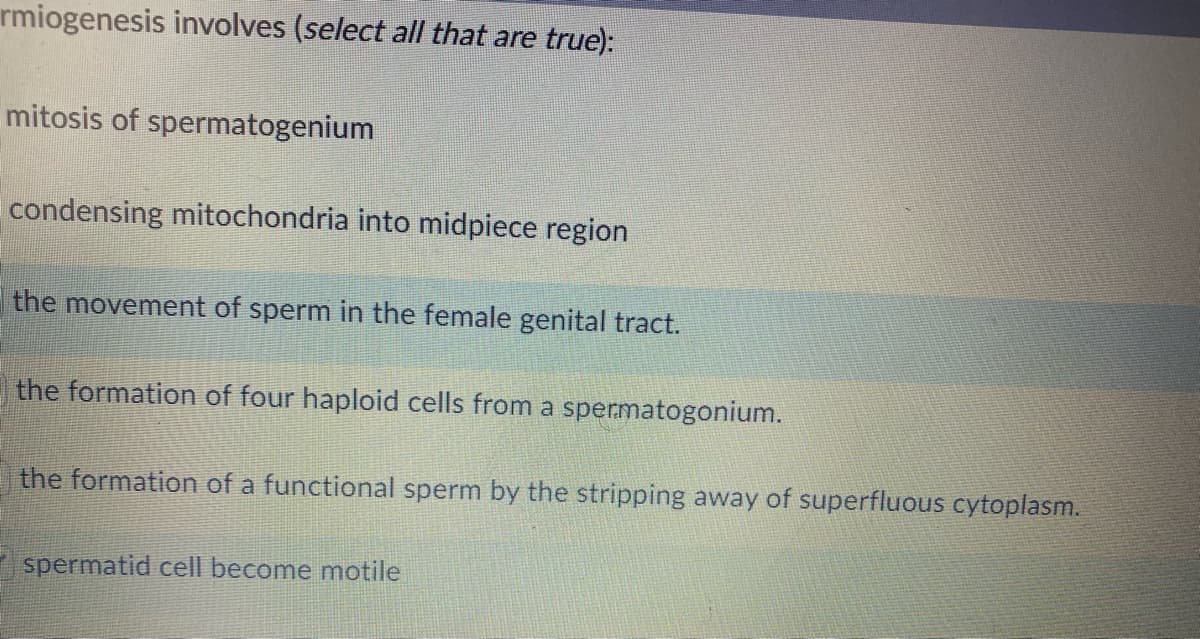 rmiogenesis involves (select all that are true):
mitosis of spermatogenium
condensing mitochondria into midpiece region
the movement of sperm in the female genital tract.
the formation of four haploid cells from a spermatogonium.
the formation of a functional sperm by the stripping away of superfluous cytoplasm.
spermatid cell become motile
