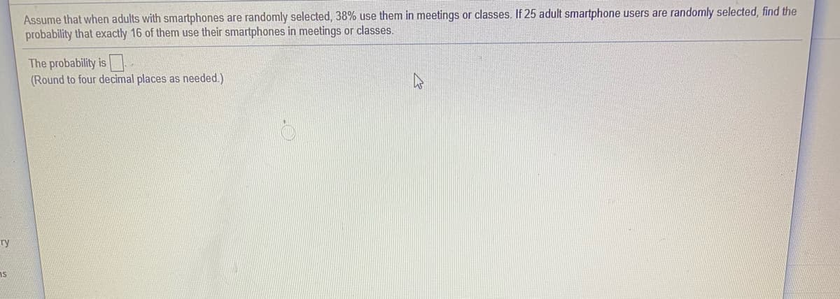 Assume that when adults with smartphones are randomly selected, 38% use them in meetings or classes. If 25 adult smartphone users are randomly selected, find the
probability that exactly 16 of them use their smartphones in meetings or classes.
The probability is
(Round to four decimal places as needed.)
ry
ns
